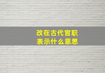 改在古代官职 表示什么意思